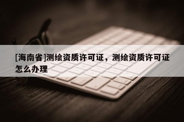 [海南省]测绘资质许可证，测绘资质许可证怎么办理
