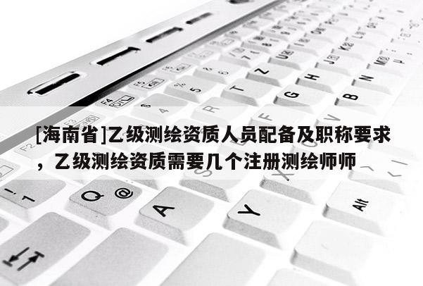 [海南省]乙级测绘资质人员配备及职称要求，乙级测绘资质需要几个注册测绘师师