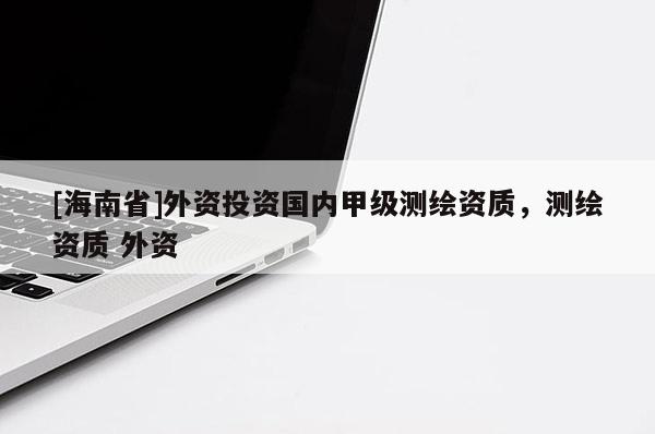 [海南省]外资投资国内甲级测绘资质，测绘资质 外资