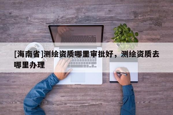 [海南省]测绘资质哪里审批好，测绘资质去哪里办理