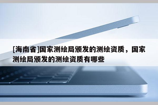 [海南省]国家测绘局颁发的测绘资质，国家测绘局颁发的测绘资质有哪些