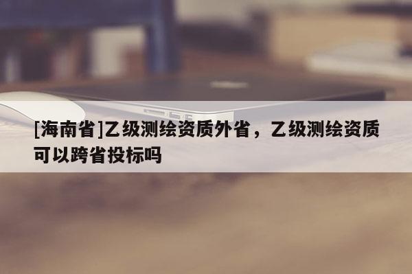 [海南省]乙级测绘资质外省，乙级测绘资质可以跨省投标吗
