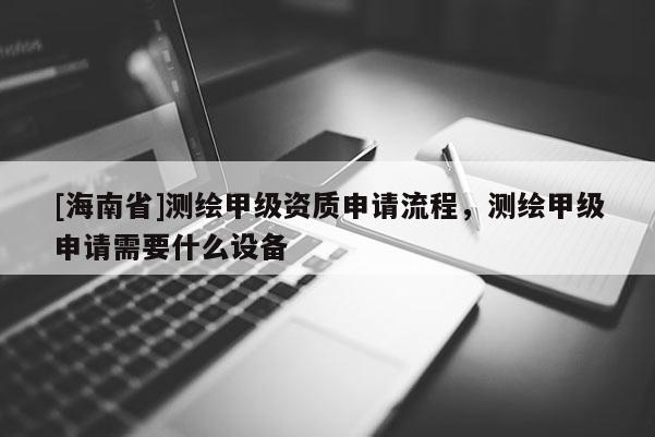 [海南省]测绘甲级资质申请流程，测绘甲级申请需要什么设备