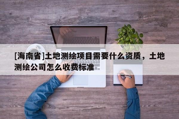 [海南省]土地测绘项目需要什么资质，土地测绘公司怎么收费标准