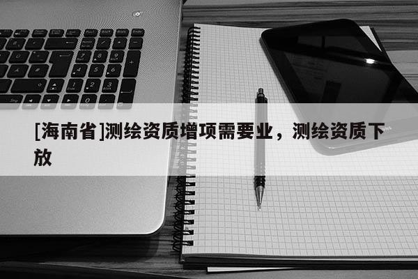 [海南省]测绘资质增项需要业，测绘资质下放