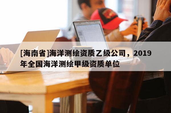[海南省]海洋测绘资质乙级公司，2019年全国海洋测绘甲级资质单位