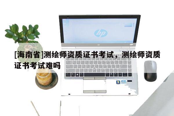 [海南省]测绘师资质证书考试，测绘师资质证书考试难吗