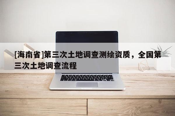 [海南省]第三次土地调查测绘资质，全国第三次土地调查流程