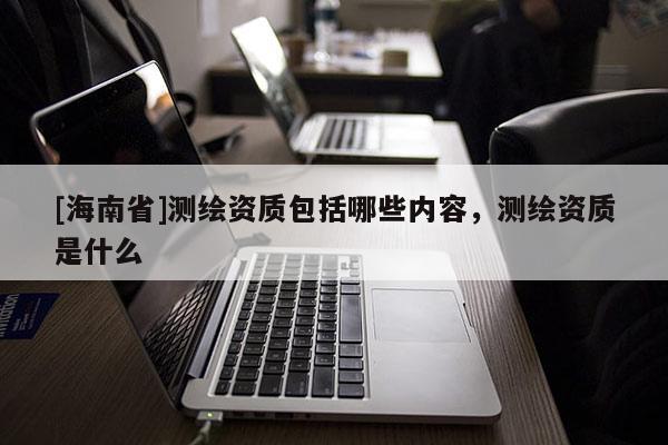 [海南省]测绘资质包括哪些内容，测绘资质是什么