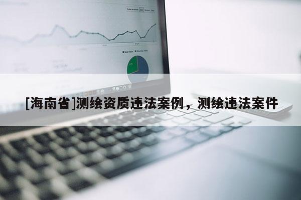 [海南省]测绘资质违法案例，测绘违法案件