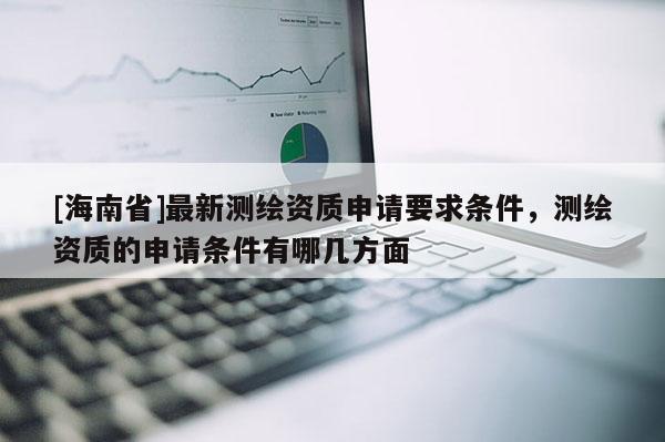 [海南省]最新测绘资质申请要求条件，测绘资质的申请条件有哪几方面