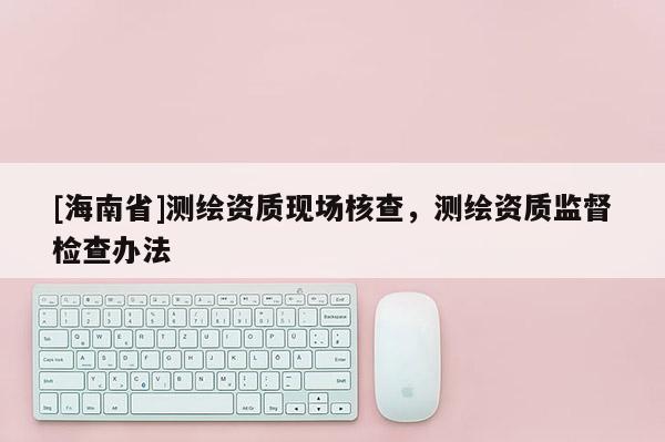 [海南省]测绘资质现场核查，测绘资质监督检查办法