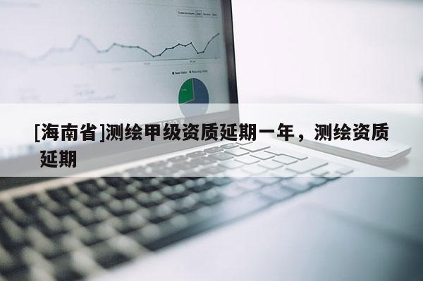 [海南省]测绘甲级资质延期一年，测绘资质 延期