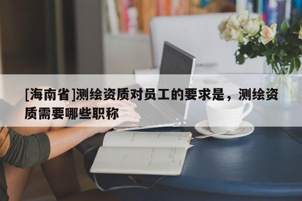 [海南省]测绘资质对员工的要求是，测绘资质需要哪些职称
