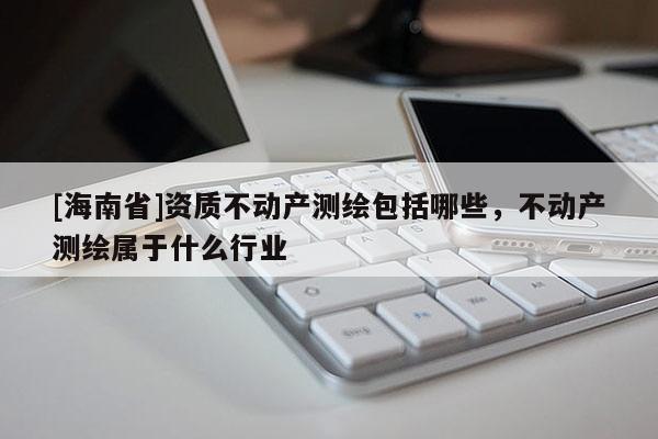 [海南省]资质不动产测绘包括哪些，不动产测绘属于什么行业