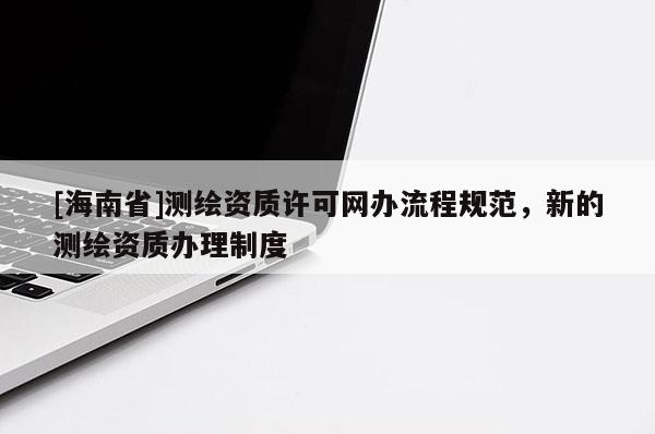 [海南省]测绘资质许可网办流程规范，新的测绘资质办理制度