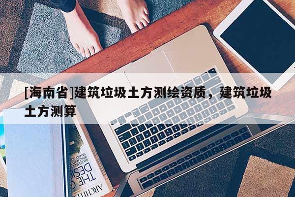 [海南省]建筑垃圾土方测绘资质，建筑垃圾土方测算