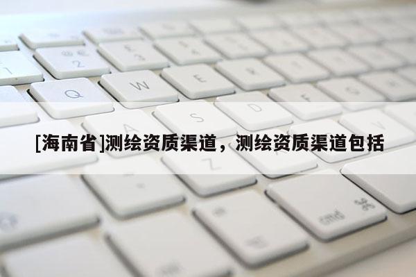 [海南省]测绘资质渠道，测绘资质渠道包括