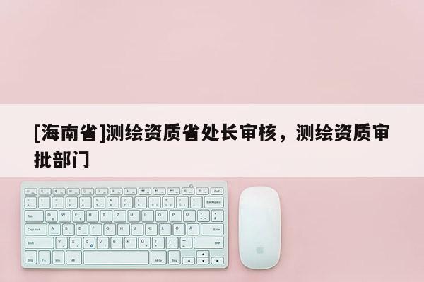 [海南省]测绘资质省处长审核，测绘资质审批部门