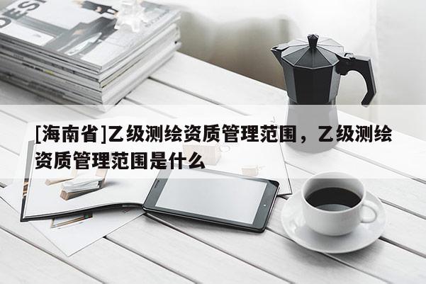 [海南省]乙级测绘资质管理范围，乙级测绘资质管理范围是什么