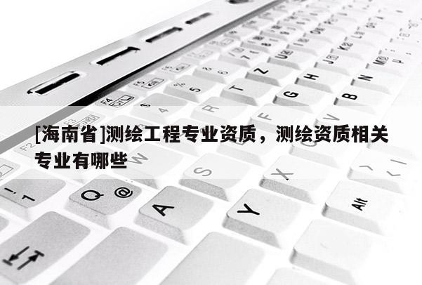 [海南省]测绘工程专业资质，测绘资质相关专业有哪些