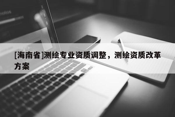 [海南省]测绘专业资质调整，测绘资质改革方案