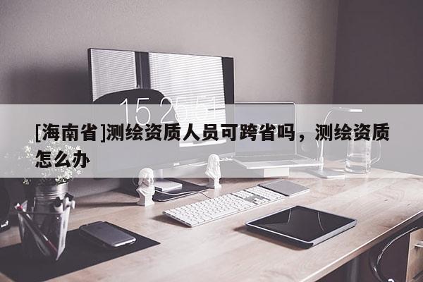 [海南省]测绘资质人员可跨省吗，测绘资质怎么办