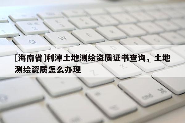 [海南省]利津土地测绘资质证书查询，土地测绘资质怎么办理