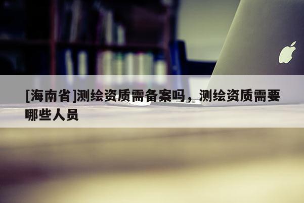 [海南省]测绘资质需备案吗，测绘资质需要哪些人员