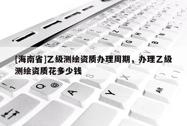 [海南省]乙级测绘资质办理周期，办理乙级测绘资质花多少钱