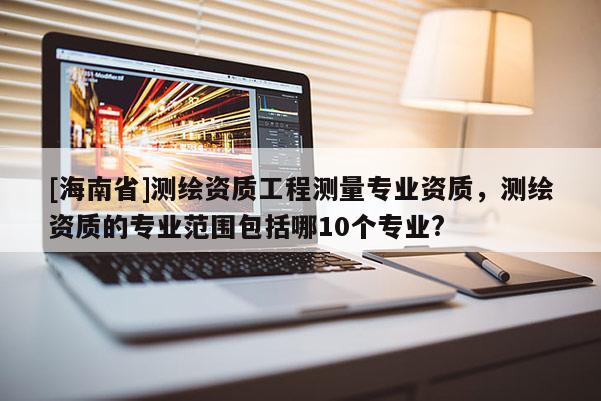 [海南省]测绘资质工程测量专业资质，测绘资质的专业范围包括哪10个专业?