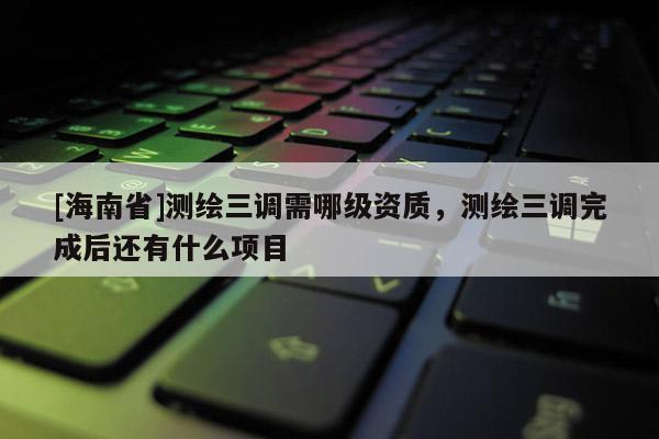 [海南省]测绘三调需哪级资质，测绘三调完成后还有什么项目