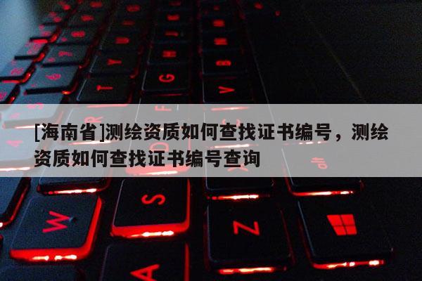 [海南省]测绘资质如何查找证书编号，测绘资质如何查找证书编号查询