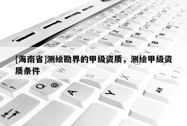 [海南省]测绘勘界的甲级资质，测绘甲级资质条件