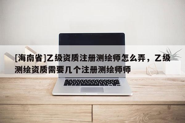 [海南省]乙级资质注册测绘师怎么弄，乙级测绘资质需要几个注册测绘师师