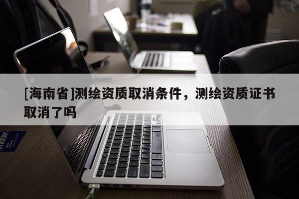 [海南省]测绘资质取消条件，测绘资质证书取消了吗