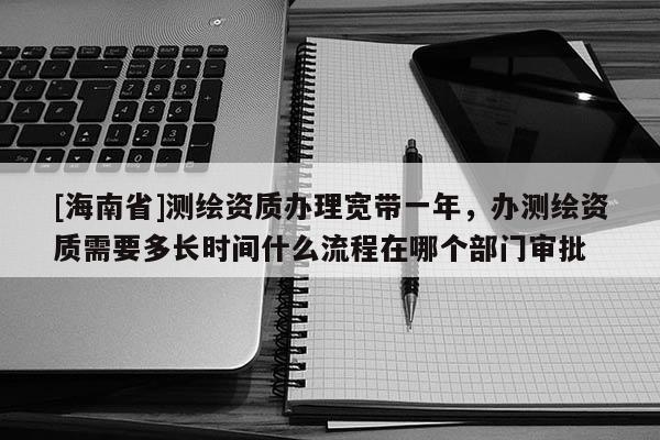 [海南省]测绘资质办理宽带一年，办测绘资质需要多长时间什么流程在哪个部门审批