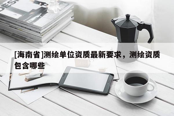 [海南省]测绘单位资质最新要求，测绘资质包含哪些