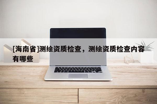 [海南省]测绘资质检查，测绘资质检查内容有哪些