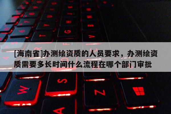 [海南省]办测绘资质的人员要求，办测绘资质需要多长时间什么流程在哪个部门审批