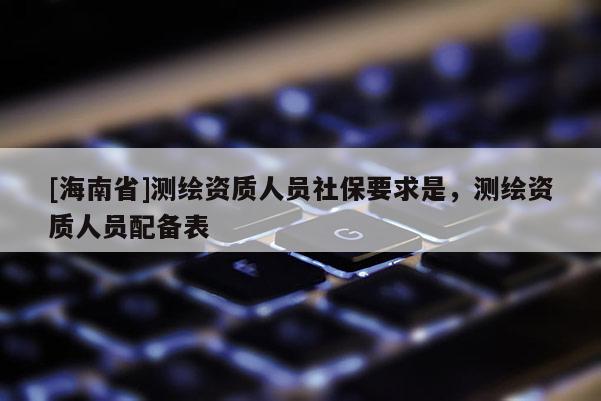 [海南省]测绘资质人员社保要求是，测绘资质人员配备表