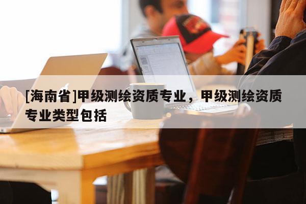 [海南省]甲级测绘资质专业，甲级测绘资质专业类型包括