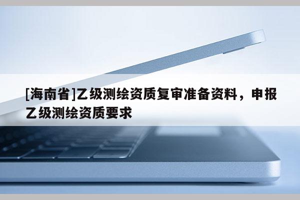 [海南省]乙级测绘资质复审准备资料，申报乙级测绘资质要求