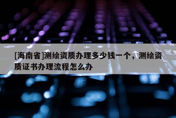 [海南省]测绘资质办理多少钱一个，测绘资质证书办理流程怎么办