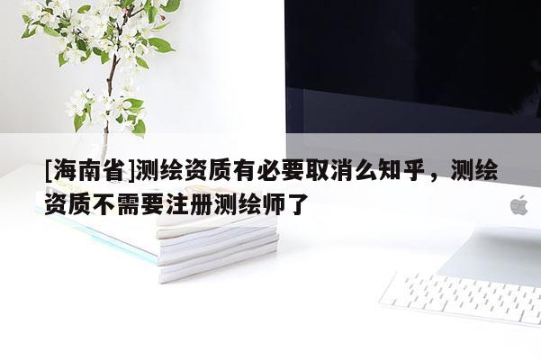 [海南省]测绘资质有必要取消么知乎，测绘资质不需要注册测绘师了