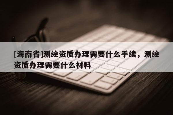 [海南省]测绘资质办理需要什么手续，测绘资质办理需要什么材料