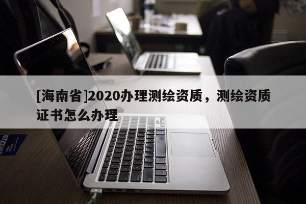 [海南省]2020办理测绘资质，测绘资质证书怎么办理