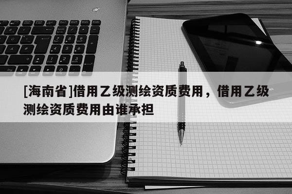 [海南省]借用乙级测绘资质费用，借用乙级测绘资质费用由谁承担