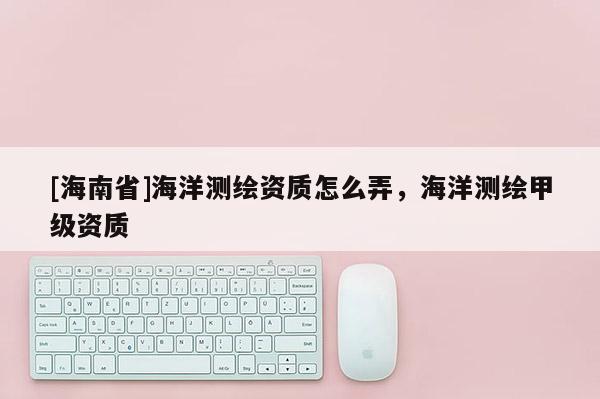 [海南省]海洋测绘资质怎么弄，海洋测绘甲级资质