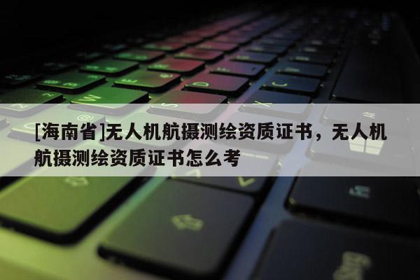 [海南省]无人机航摄测绘资质证书，无人机航摄测绘资质证书怎么考